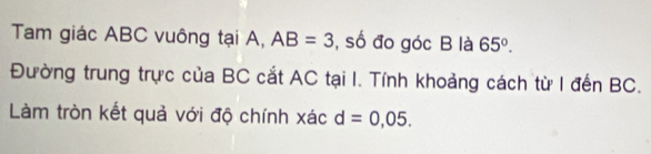 Tam giác ABC vuông tại A, AB=3 , số đo góc B là 65°. 
Đường trung trực của BC cắt AC tại I. Tính khoảng cách từ I đến BC. 
Làm tròn kết quả với độ chính xác d=0,05.