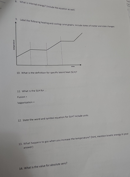 or . 
8. What is internal energy? (include the equation as well) 
of matter and state changes 
10. What is the definition for specific latent heat (SLH)? 
11. What is the SLH for.... 
Fusion= 
Vaporisation = 
12. State the word and symbol equation for SLH? Include units 
13. What happens to gas when you increase the temperature? (hint, mention kinetic energy in your 
answer) 
14. What is the value for absolute zero?