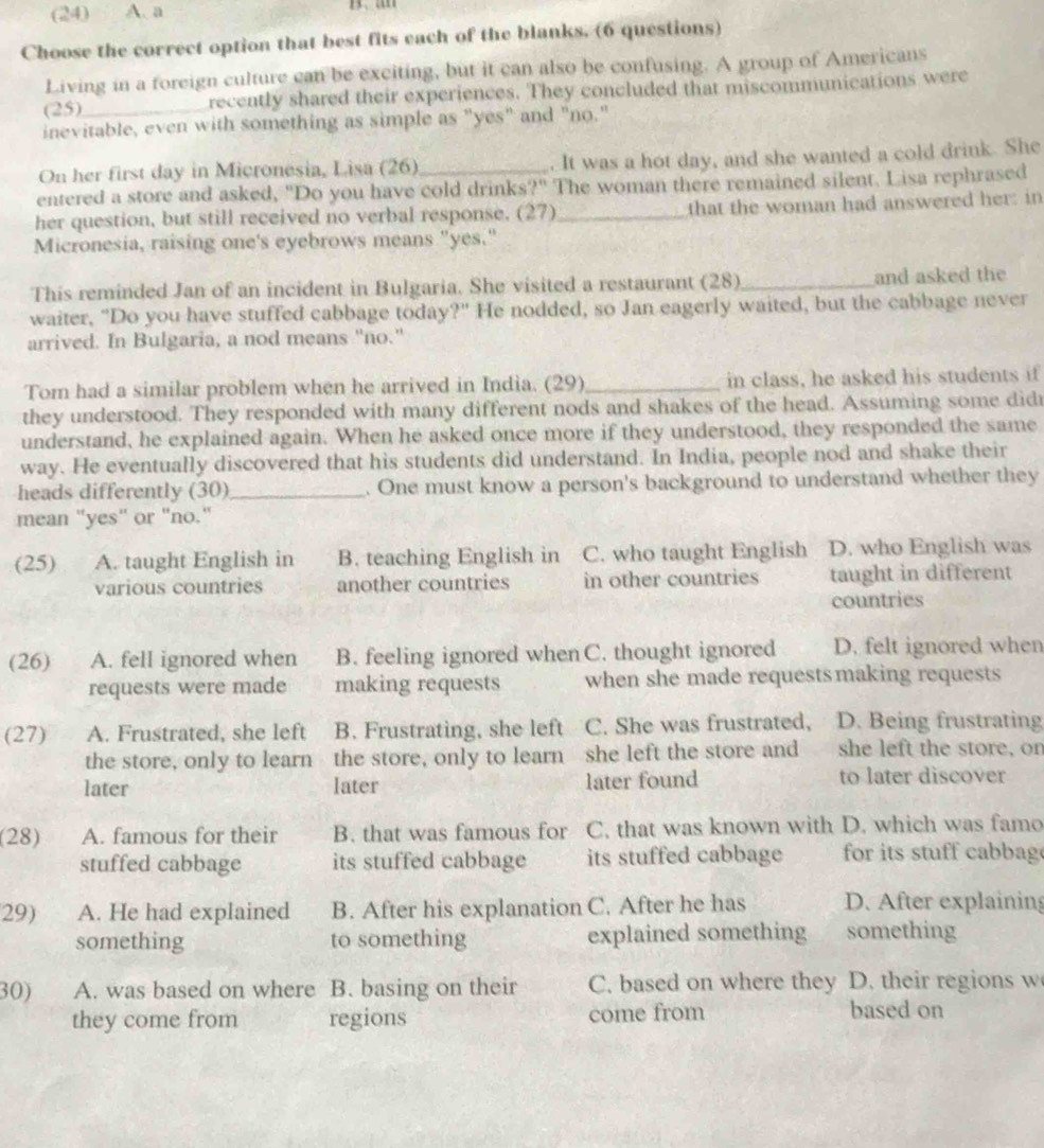 (24)  A. a
Choose the correct option that best fits each of the blanks. (6 questions)
Living in a foreign culture can be exciting, but it can also be confusing. A group of Americans
(25) _recently shared their experiences. They concluded that miscommunications were
inevitable, even with something as simple as "yes" and "no."
On her first day in Micronesia, Lisa (26)_ . It was a hot day, and she wanted a cold drink. She
entered a store and asked, "Do you have cold drinks?" The woman there remained silent. Lisa rephrased
her question, but still received no verbal response. (27)_ that the woman had answered her: in
Micronesia, raising one's eyebrows means "yes."
This reminded Jan of an incident in Bulgaria. She visited a restaurant (28)_ and asked the
waiter, "Do you have stuffed cabbage today?" He nodded, so Jan eagerly waited, but the cabbage never
arrived. In Bulgaria, a nod means "no."
Tom had a similar problem when he arrived in India. (29)_ in class, he asked his students if
they understood. They responded with many different nods and shakes of the head. Assuming some didr
understand, he explained again. When he asked once more if they understood, they responded the same
way. He eventually discovered that his students did understand. In India, people nod and shake their
heads differently (30) _. One must know a person's background to understand whether they
mean "yes" or "no."
(25) A. taught English in B. teaching English in C. who taught English D. who English was
various countries another countries in other countries taught in different
countries
(26) A. fell ignored when B. feeling ignored when C. thought ignored D. felt ignored when
requests were made making requests when she made requestsmaking requests
(27) A. Frustrated, she left B. Frustrating, she left C. She was frustrated, a D. Being frustrating
the store, only to learn the store, only to learn she left the store and she left the store, on
later later later found to later discover
(28) A. famous for their B. that was famous for C. that was known with D. which was famo
stuffed cabbage its stuffed cabbage its stuffed cabbage for its stuff cabbag
29) A. He had explained B. After his explanation C. After he has D. After explaining
something to something explained something something
30) A. was based on where B. basing on their C. based on where they D. their regions w
they come from regions come from based on