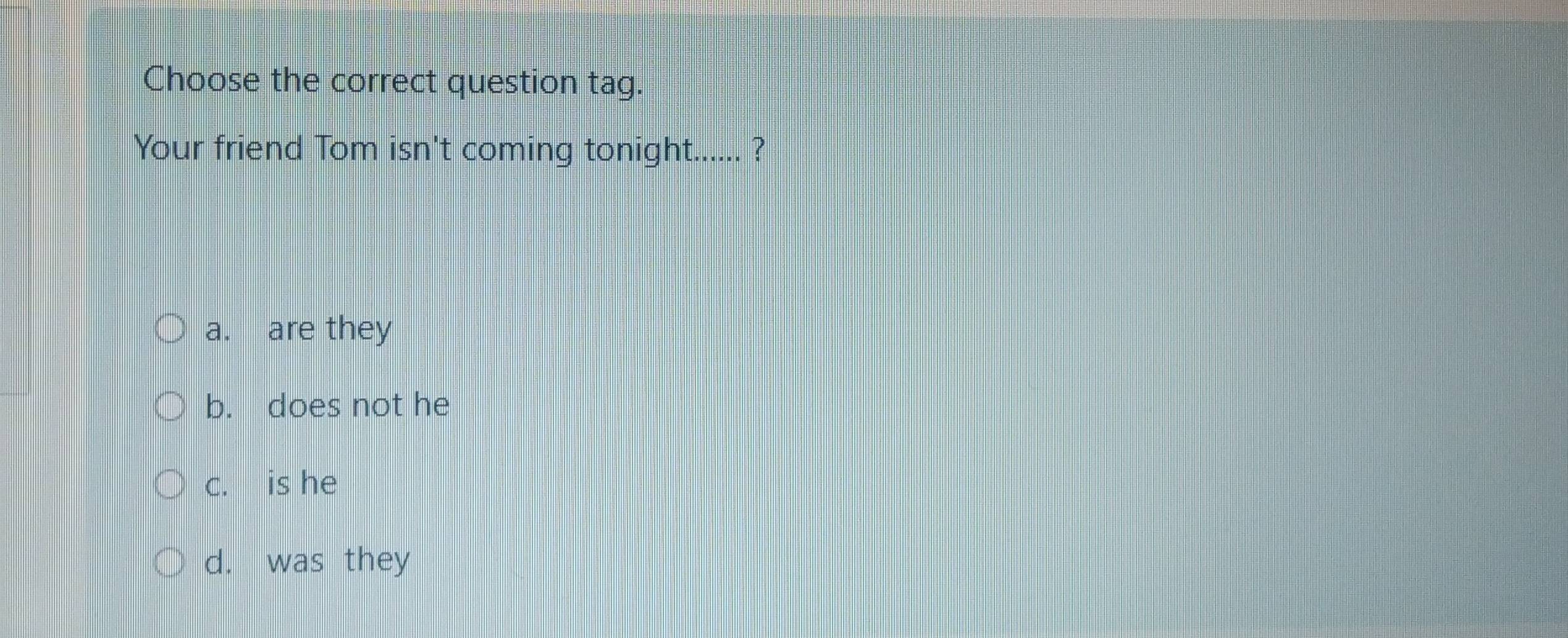 Choose the correct question tag.
Your friend Tom isn't coming tonight...... ?
a. are they
b. does not he
c. is he
d. was they