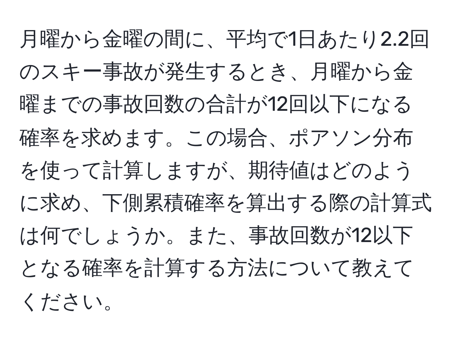 月曜から金曜の間に、平均で1日あたり2.2回のスキー事故が発生するとき、月曜から金曜までの事故回数の合計が12回以下になる確率を求めます。この場合、ポアソン分布を使って計算しますが、期待値はどのように求め、下側累積確率を算出する際の計算式は何でしょうか。また、事故回数が12以下となる確率を計算する方法について教えてください。