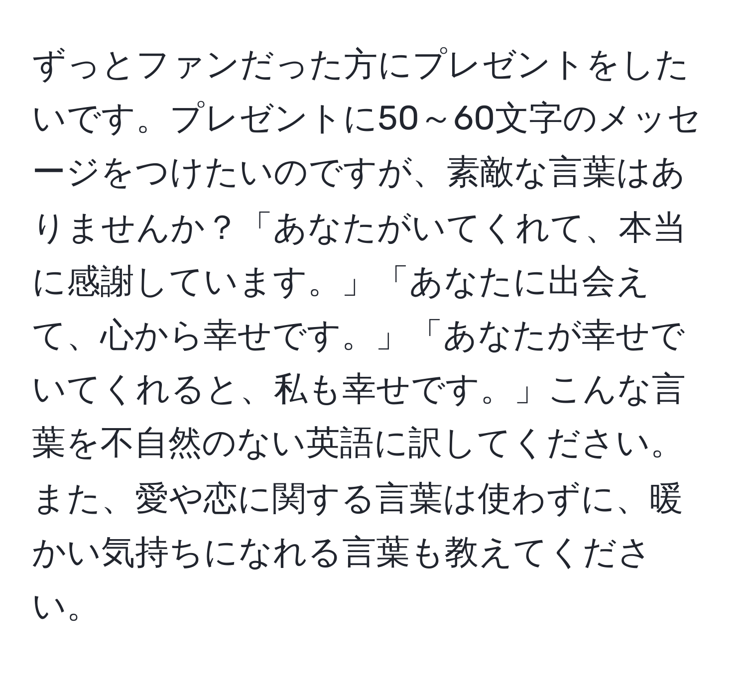 ずっとファンだった方にプレゼントをしたいです。プレゼントに50～60文字のメッセージをつけたいのですが、素敵な言葉はありませんか？「あなたがいてくれて、本当に感謝しています。」「あなたに出会えて、心から幸せです。」「あなたが幸せでいてくれると、私も幸せです。」こんな言葉を不自然のない英語に訳してください。また、愛や恋に関する言葉は使わずに、暖かい気持ちになれる言葉も教えてください。