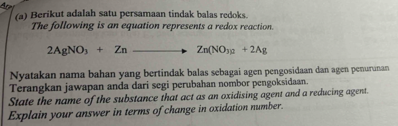 Are 
(a) Berikut adalah satu persamaan tindak balas redoks. 
The following is an equation represents a redox reaction.
2AgNO_3+Zn to Zn(NO_3)_2+2Ag
Nyatakan nama bahan yang bertindak balas sebagai agen pengosidaan dan agen penurunan 
Terangkan jawapan anda dari segi perubahan nombor pengoksidaan. 
State the name of the substance that act as an oxidising agent and a reducing agent. 
Explain your answer in terms of change in oxidation number.