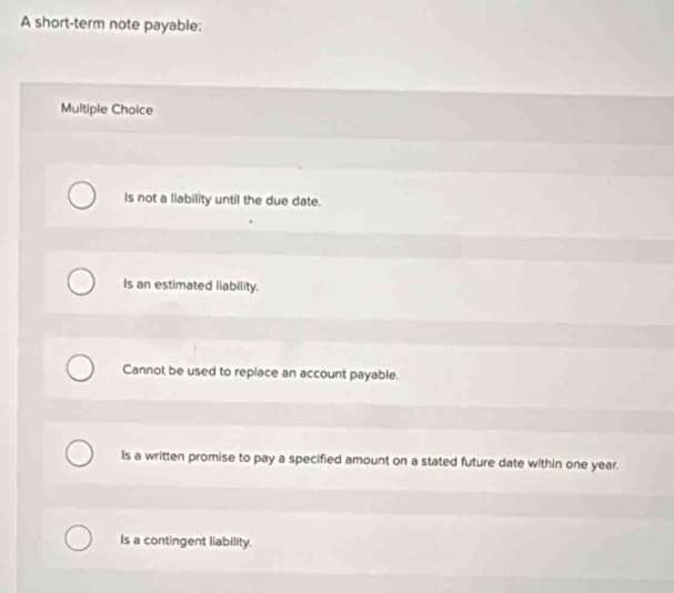 A short-term note payable:
Multiple Choice
Is not a liability until the due date.
Is an estimated liability.
Cannot be used to repiace an account payable.
Is a written promise to pay a specified amount on a stated future date within one year.
Is a contingent liability.