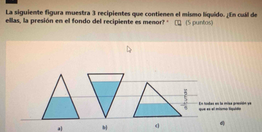 La siguiente figura muestra 3 recipientes que contienen el mismo líquido. ¿En cuál de
ellas, la presión en el fondo del recipiente es menor? * (5 puntos)
   
En todas es la misa presión ya
que es el mismo líquido
a) b) c) d)