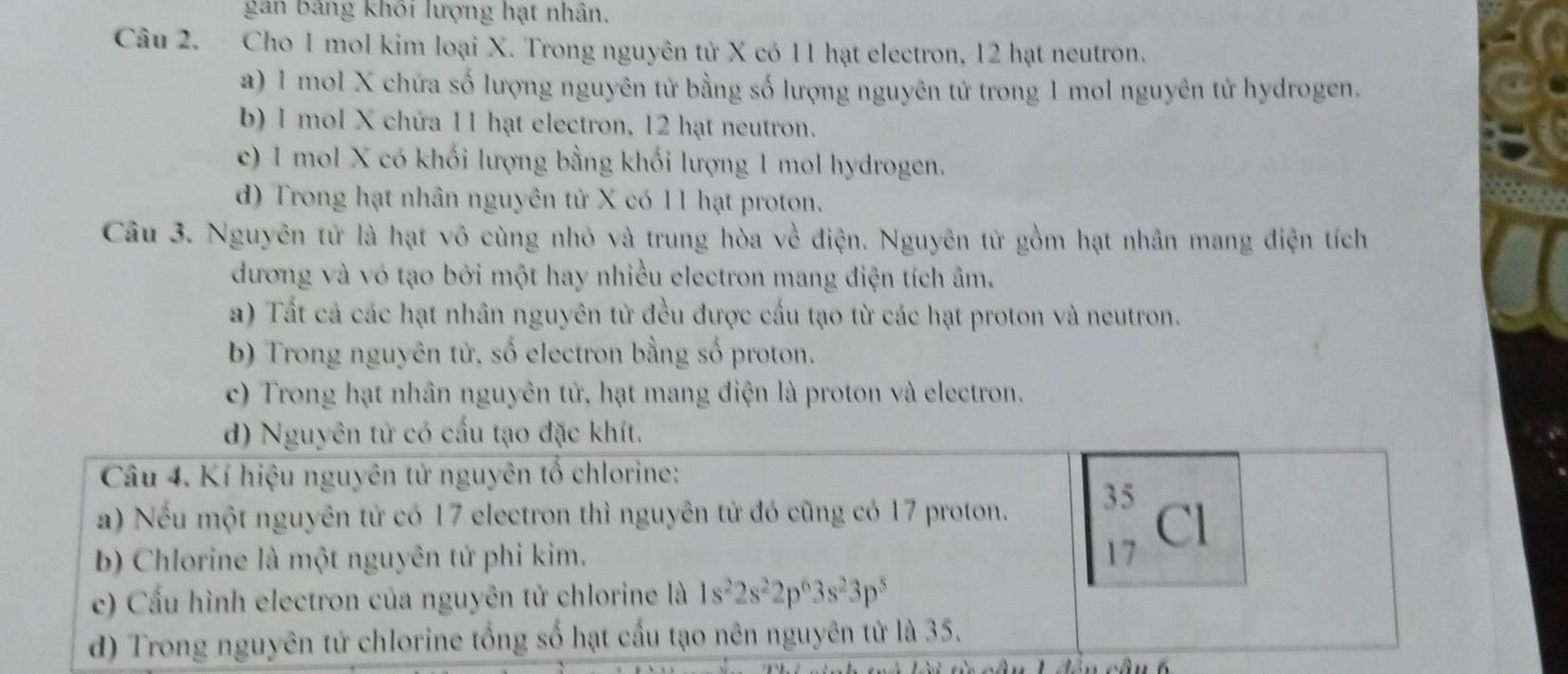 gân bảng khối lượng hạt nhân.
Câu 2. Cho 1 mol kim loại X. Trong nguyên tử X có 11 hạt electron, 12 hạt neutron.
a) 1 mol X chứa số lượng nguyên tử bằng số lượng nguyên tử trong 1 mol nguyên tử hydrogen.
b) 1 mol X chứa 11 hạt electron, 12 hạt neutron.
c) 1 mol X có khối lượng bằng khối lượng 1 mol hydrogen.
d) Trong hạt nhân nguyên tử X có 11 hạt proton.
Câu 3. Nguyên tử là hạt vô cùng nhỏ và trung hòa về điện. Nguyên tử gồm hạt nhân mang điện tích
dương và vỏ tạo bởi một hay nhiều electron mang điện tích âm.
a) Tất cả các hạt nhân nguyên tử đều được cấu tạo từ các hạt proton và neutron.
b) Trong nguyên tử, số electron bằng số proton.
c) Trong hạt nhân nguyên tử, hạt mang điện là proton và electron.
d) Nguyên tử có cấu tạo đặc khít.
Câu 4. Kí hiệu nguyên tử nguyên tố chlorine:
a) Nếu một nguyên tử có 17 electron thì nguyên tử đó cũng có 17 proton. 35
b) Chlorine là một nguyên tử phi kim. 17 Cl
c) Cấu hình electron của nguyên tử chlorine là 1s^22s^22p^63s^23p^5
d) Trong nguyên tử chlorine tổng số hạt cấu tạo nên nguyên tử là 35.