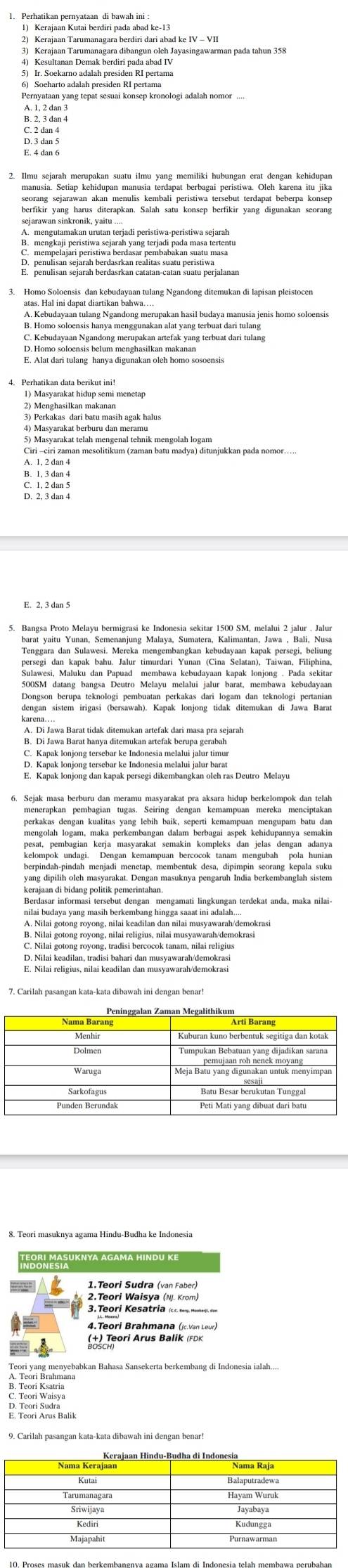 Kerajaan Tarumanagara berdiri dari abad ke IV - VII
4) Kesultanan Demak berdiri pada abad IV
6) Soeharto adalah presiden RI pertama
Pernyataan yang tepat sesuai konsep kronologi adalah nomor ....
2. Ilmu sejarah merupakan suatu ilmu yang memiliki hubungan erat dengan kehidupan
seorang sejarawan akan menulis kembali peristiwa tersebut terdapat beberpa konsep
3. Homo Soloensis dan kebudayaan tulang Ngandong ditemukan di lapisan pleistocen
A. Kebudayaan tulang Ngandong merupakan hasil budaya manusia jenis homo soloensis
2) Menghasilkan makanan
4) Masyarakat berburu dan meramu
Ciri -ciri zaman mesolitikum (zaman batu madya) ditunjukkan pada nomor……
A. 1, 2 dan 4
persegi dan kapak bahu. Jalur timurdari Yunan (Cina Selatan), Taiwan, Filiphina,
Sulawesi, Maluku dan Papuad membawa kebudayaan kapak lonjong . Pada sekitar
500SM datang bangsa Deutro Melayu melalui jalur barat, membawa kebudayaan
Deneson, benra Heknologá, Dembyase park ng dart Jogamdan tck pologá partanina
karena....
A. Di Jawa Barat tidak ditemukan artefak dari masa pra sejarah
B. Di Jawa Barat hanya ditemukan artefak berupa gerabah
E. Kapak lonjong dan kapak persegi dikembangkan oleh ras Deutro Melayu
6. Sejak masa berburu dan meramu masyarakat pra aksara hidup berkelompok dan telah
perkakas dengan kualitas yang lebih baik, seperti kemampuan mengupam batu dan
mengolah logam, maka perkembangan dalam berbagai aspek kehidupannya semakin
kelompok'' undagi 'Bengan kemampuan'bercocok ianam mengubah''Bola humia
yang dipilih oleh masyarakat. Dengan masuknya pengaruh India berkembanglah sistem
Berdasar informasi tersebut dengan mengamati lingkungan terdekat anda, maka nilai-
nilai budaya yang masih berkembang hingga saaat ini adalah....
B. Nilai gotong royong, nilai religius, nilai musyawarah/demokrasi
C. Nilai gotong royong, tradisi bercocok tanam, nilai religius
D. Nilai keadilan, tradisi bahari dan musyawarah/demokrasi
oại Masuknya agama hindu ke
2.Teori Waisya (NJ. Krom)
3.Teori Kesatria (c. serg, Meoher) dan
4.Teori Brahmana (jc.Van Leur)
BrscTșori Arus Balik (FDK