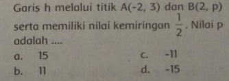 Garis h melalui titik A(-2,3) dan B(2,p)
serta memiliki nilai kemiringan  1/2 . Nilai p
adalah ....
a. 15 C. -11
b. 11 d. -15