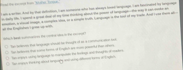 Read the excerpt from ''Mother Tongue.
I am a writer. And by that definition, I am someone who has always loved language. I am fascinated by language
in daily life. I spend a great deal of my time thinking about the power of language—the way it can evoke an
emotion, a visual image, a complex idea, or a simple truth. Language is the tool of my trade. And I use them all—
all the Englishes I grew up with.
Which best summarizes the central idea in the excerpt?
Tan believes that language should be thought of as a communication tool,
Tan believes that some forms of English are more powerful than others.
Tan enjoys using language to manipulate the feelings and thoughts of readers.
Tan enjoys thinking about languane and using different forms of English.