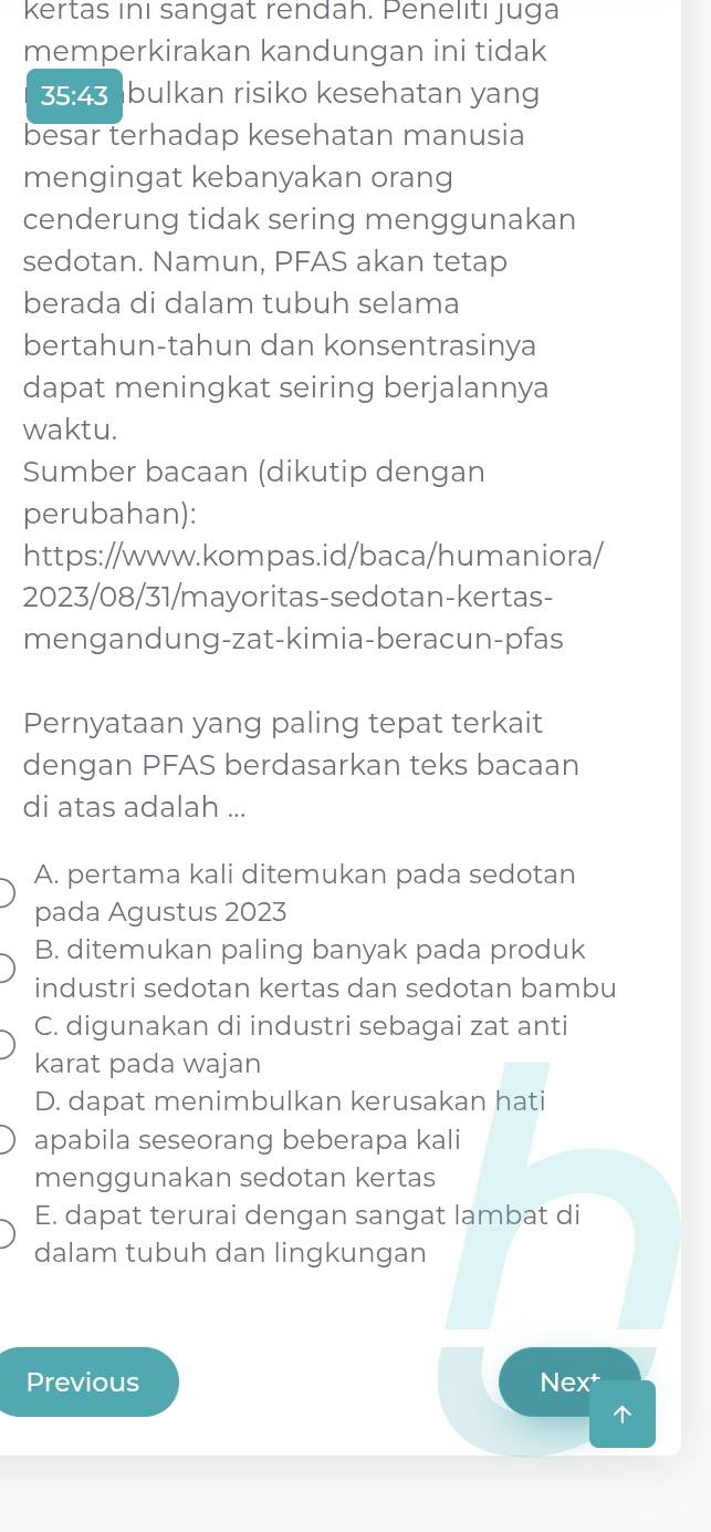 kertas inı sangat rendah. Penelıtı juga
memperkirakan kandungan ini tidak
35:43 bulkan risiko kesehatan yang
besar terhadap kesehatan manusia
mengingat kebanyakan orang
cenderung tidak sering menggunakan
sedotan. Namun, PFAS akan tetap
berada di dalam tubuh selama
bertahun-tahun dan konsentrasinya
dapat meningkat seiring berjalannya
waktu.
Sumber bacaan (dikutip dengan
perubahan):
https://www.kompas.id/baca/humaniora/
2023/08/31/mayoritas-sedotan-kertas-
mengandung-zat-kimia-beracun-pfas
Pernyataan yang paling tepat terkait
dengan PFAS berdasarkan teks bacaan
di atas adalah ...
A. pertama kali ditemukan pada sedotan
pada Agustus 2023
B. ditemukan paling banyak pada produk
industri sedotan kertas dan sedotan bambu
C. digunakan di industri sebagai zat anti
karat pada wajan
D. dapat menimbulkan kerusakan hati
apabila seseorang beberapa kali
menggunakan sedotan kertas
E. dapat terurai dengan sangat lambat di
dalam tubuh dan lingkungan
Previous Nex†