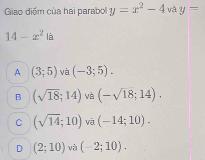 Giao điểm của hai parabol y=x^2-4 và y=
14-x^2 là
A (3;5) và (-3;5).
B (sqrt(18);14) và (-sqrt(18);14).
C (sqrt(14);10) và (-14;10).
D (2;10) và (-2;10).