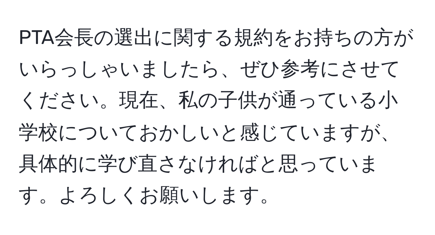 PTA会長の選出に関する規約をお持ちの方がいらっしゃいましたら、ぜひ参考にさせてください。現在、私の子供が通っている小学校についておかしいと感じていますが、具体的に学び直さなければと思っています。よろしくお願いします。