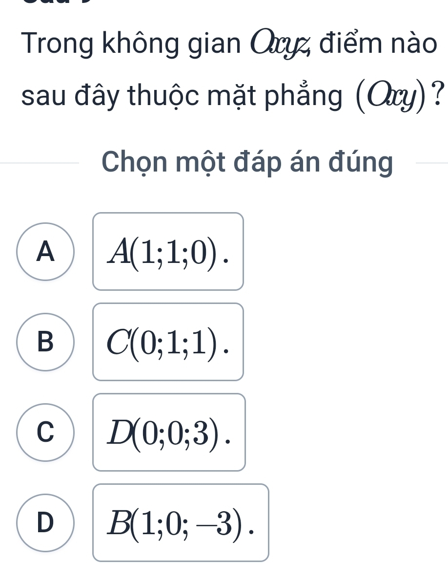 Trong không gian Oryz điểm nào
sau đây thuộc mặt phẳng (Ory)?
Chọn một đáp án đúng
A A(1;1;0).
B C(0;1;1).
C D(0;0;3).
D B(1;0;-3).