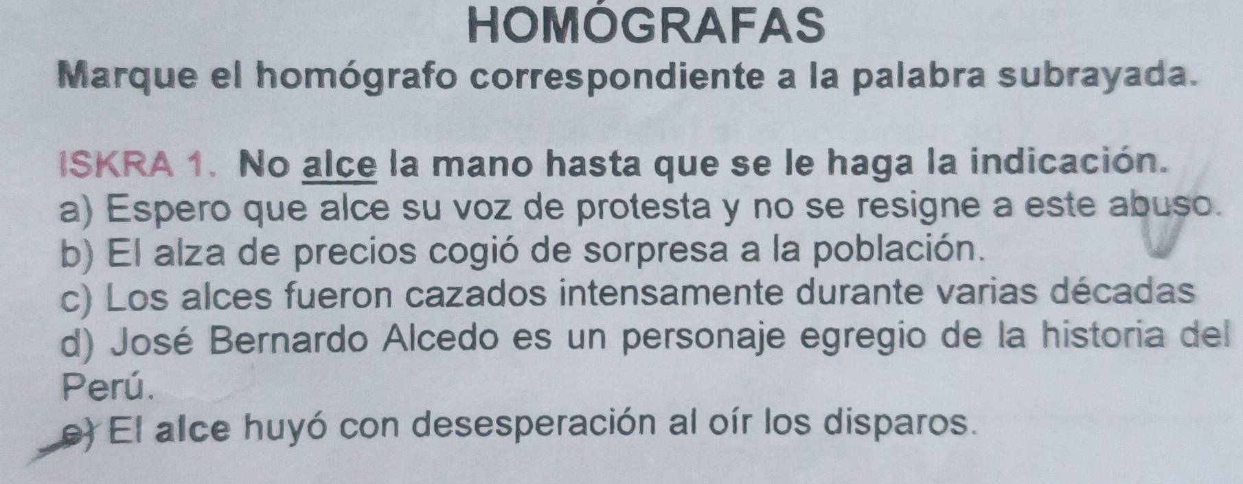 HOMÓGRAFAS
Marque el homógrafo correspondiente a la palabra subrayada.
ISKRA 1. No alce la mano hasta que se le haga la indicación.
a) Espero que alce su voz de protesta y no se resigne a este abuso.
b) El alza de precios cogió de sorpresa a la población.
c) Los alces fueron cazados intensamente durante varias décadas
d) José Bernardo Alcedo es un personaje egregio de la historia del
Perú.
e) El alce huyó con desesperación al oír los disparos.