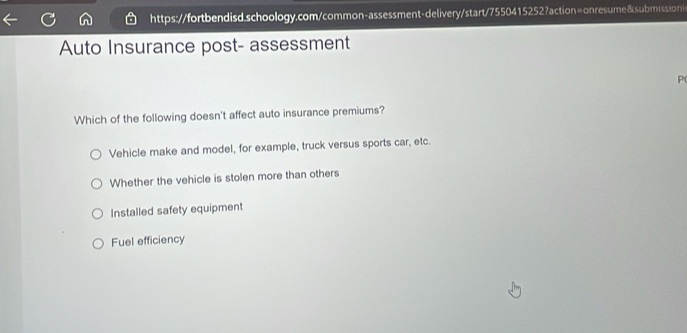 https://fortbendisd.schoology.com/common-assessment-delivery/start/7550415252?action=onresume&submissioni<
Auto Insurance post- assessment
P(
Which of the following doesn't affect auto insurance premiums?
<option>Vehicle make and model, for example, truck versus sports car, etc.
<option>Whether the vehicle is stolen more than others
<option>Installed safety equipment
<option>Fuel efficiency