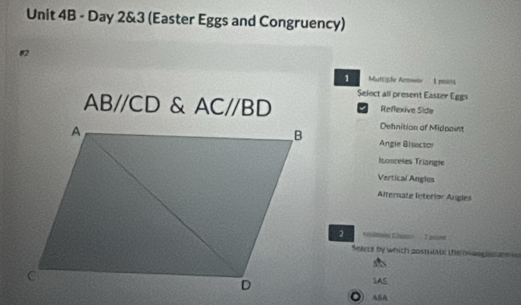 Day 2&3 (Easter Eggs and Congruency)
1 Multiple Anwer 1 pains
Select all present Easter Eggs
ABparallel CD & AC//BD Reflexive Side
I
Dennition of Midpoint
Angle Bisecto
irosceles Triangie
Vertical Angles
Alternate Interior Angles
G o lbole Géent 1 poarg
Select by which costulate the tr anglesant ed
SAS
◎ASA