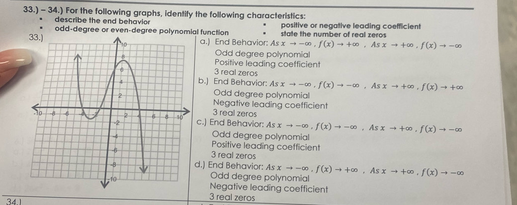 33.) - 34.) For the following graphs, identify the following characteristics:
describe the end behavior positive or negative leading coefficient
odd-degree or even-degree polynomial function state the number of real zeros
a.) End Behavior: Asxto -∈fty , f(x)to +∈fty , Asxto +∈fty , f(x)to -∈fty
Odd degree polynomial
Positive leading coefficient
3 real zeros
b.) End Behavior: Asxto -∈fty , f(x)to -∈fty , Asxto +∈fty , f(x)to +∈fty
Odd degree polynomial
Negative leading coefficient
3 real zeros
c.) End Behavior: Asxto -∈fty , f(x)to -∈fty , As xto +∈fty , f(x)to -∈fty
Odd degree polynomial
Positive leading coefficient
3 real zeros
d.) End Behavior: Asxto -∈fty , f(x)to +∈fty , As xto +∈fty , f(x)to -∈fty
Odd degree polynomial
Negative leading coefficient
34
3 real zeros