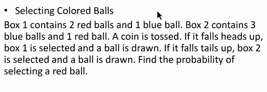 Selecting Colored Balls 
Box 1 contains 2 red balls and 1 blue ball. Box 2 contains 3
blue balls and 1 red ball. A coin is tossed. If it falls heads up, 
box 1 is selected and a ball is drawn. If it falls tails up, box 2
is selected and a ball is drawn. Find the probability of 
selecting a red ball.