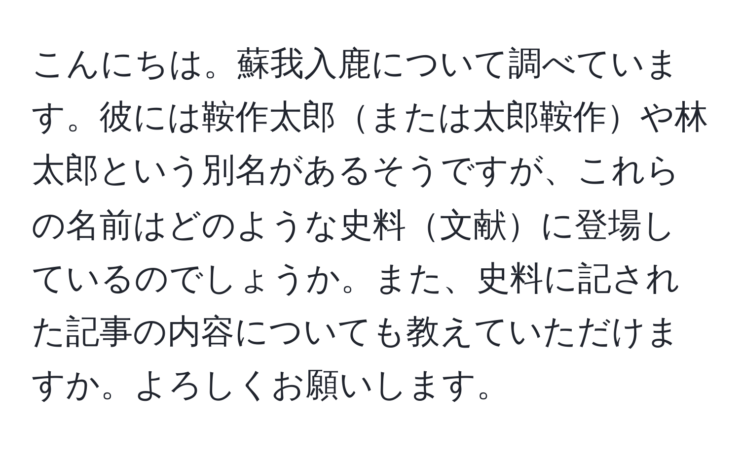 こんにちは。蘇我入鹿について調べています。彼には鞍作太郎または太郎鞍作や林太郎という別名があるそうですが、これらの名前はどのような史料文献に登場しているのでしょうか。また、史料に記された記事の内容についても教えていただけますか。よろしくお願いします。