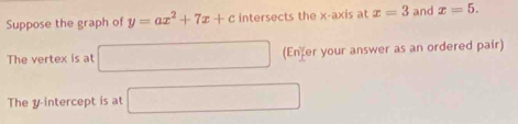 Suppose the graph of y=ax^2+7x+c intersects the x-axis at x=3 and x=5. 
The vertex is at □ (Enfer your answer as an ordered pair) 
The y intercept is at □