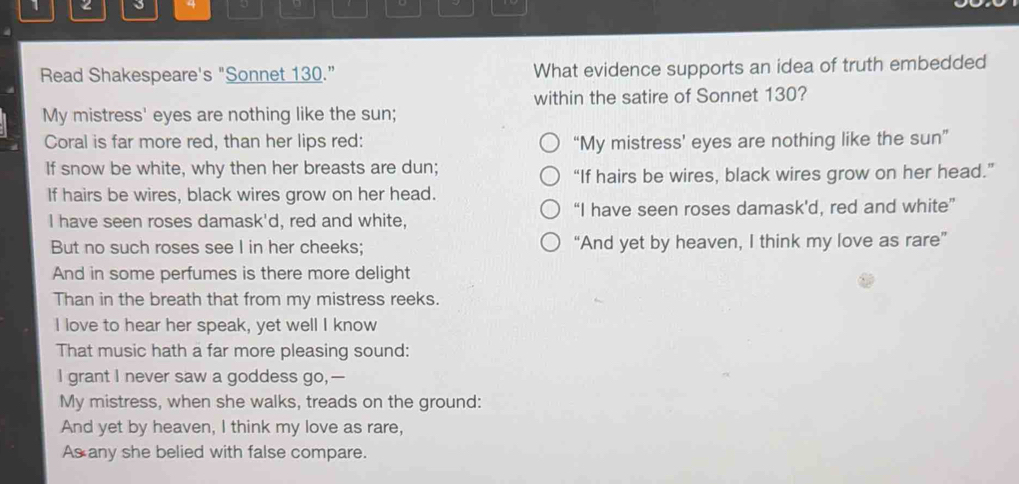 1 
4 D 
Read Shakespeare's "Sonnet 130.” What evidence supports an idea of truth embedded 
within the satire of Sonnet 130? 
My mistress' eyes are nothing like the sun; 
Coral is far more red, than her lips red: “My mistress’ eyes are nothing like the sun” 
If snow be white, why then her breasts are dun; 
“If hairs be wires, black wires grow on her head.” 
If hairs be wires, black wires grow on her head. 
I have seen roses damask'd, red and white, “I have seen roses damask'd, red and white” 
But no such roses see I in her cheeks; “And yet by heaven, I think my love as rare” 
And in some perfumes is there more delight 
Than in the breath that from my mistress reeks. 
I love to hear her speak, yet well I know 
That music hath a far more pleasing sound: 
I grant I never saw a goddess go,- 
My mistress, when she walks, treads on the ground: 
And yet by heaven, I think my love as rare, 
As any she belied with false compare.