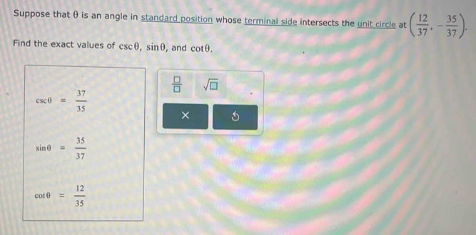 Suppose that θ is an angle in standard position whose terminal side intersects the unit circle at ( 12/37 , - 35/37 ). 
Find the exact values of csc θ , sin θ , and cot θ.
 □ /□   sqrt(□ )
csc θ = 37/35 
×
sin θ = 35/37 
cot θ = 12/35 