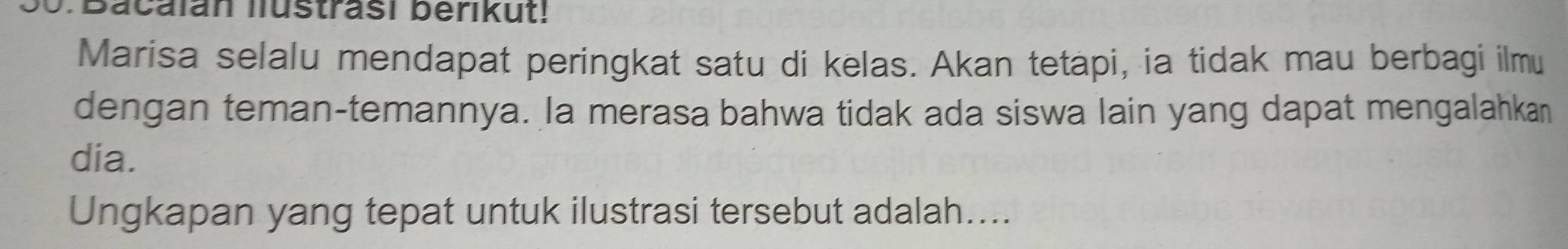 Bacalan lustrasi berikut! 
Marisa selalu mendapat peringkat satu di kelas. Akan tetapi, ia tidak mau berbagi ilmu 
dengan teman-temannya. la merasa bahwa tidak ada siswa lain yang dapat mengalahkan 
dia. 
Ungkapan yang tepat untuk ilustrasi tersebut adalah....