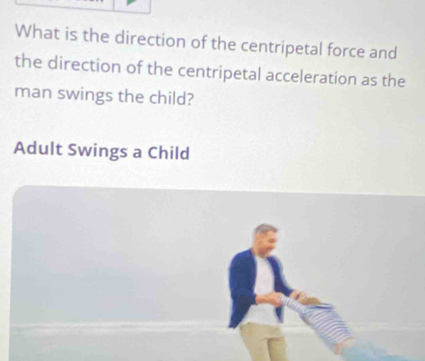 What is the direction of the centripetal force and 
the direction of the centripetal acceleration as the 
man swings the child? 
Adult Swings a Child