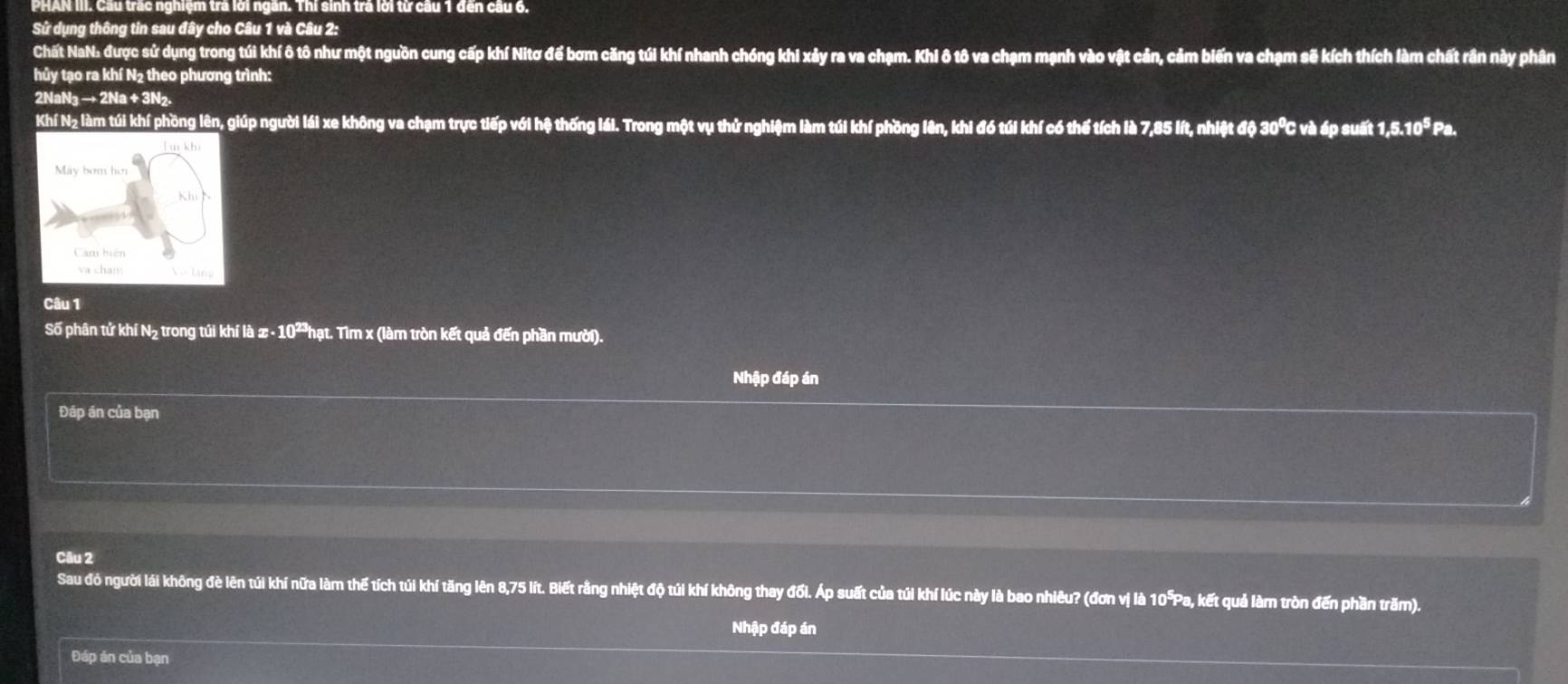 PHAN III. Cầu trấc nghiệm trả lời ngắn. Thí sinh trả lời từ cầu 1 đến cầu 6. 
Sử dụng thông tin sau đây cho Câu 1 và Câu 2: 
Chất NaN: được sử dụng trong túi khí ô tô như một nguồn cung cấp khí Nitơ để bơm căng túi khí nhanh chóng khi xảy ra va chạm. Khi ô tô va chạm mạnh vào vật cản, cảm biến va chạm sẽ kích thích làm chất rần này phân 
hủy tạo ra khí N2 theo phương trình:
2NaN₃ → 2Na + 3N₂. 
Khí Nz làm túi khí phồng lên, giúp người lái xe không va chạm trực tiếp với hệ thống lái. Trong một vụ thử nghiệm làm túi khí phồng lên, khi đó túi khí có thế tích là 7,85 lít, nhiệt độ 30℃ C và áp suất 1,5.10^5Pa. 
Câu 1 
Số phân tử khí N₂ trong túi khí là x 10^2 Phạt. Tìm x (làm tròn kết quả đến phần mười). 
Nhập đáp án 
Đáp án của bạn 
Câu 2 
Sau đó người lái không đè lên túi khí nữa làm thế tích túi khí tăng lên 8,75 lít. Biết rằng nhiệt độ túi khí không thay đổi. Áp suất của túi khí lúc này là bao nhiêu? (đơn vị là 10°Pa, kết quả làm tròn đến phần trăm). 
Nhập đáp án 
Đáp án của bạn