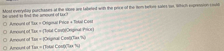 Most everyday purchases at the store are labeled with the price of the item before sales tax. Which expression could
be used to find the amount of tax?
Amount of Tax = Original Price + Total Cost
Amount of Tax= (Total Cost)(Original F nce
Amount of Tax= (OriginalCost)(Tax% )
Amount of Tax= (1 otal Cost)(Tax% )