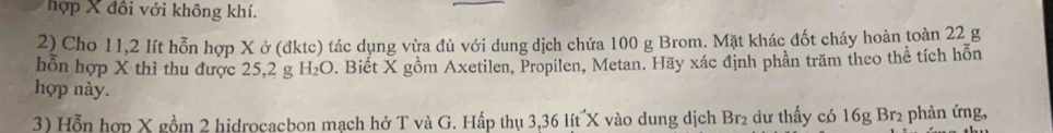 hợp X đồi với không khí. 
2) Cho 11, 2 lít hỗn hợp X ở (đktc) tác dụng vừa đủ với dung dịch chứa 100 g Brom. Mặt khác đốt cháy hoàn toàn 22 g 
hỗn hợp X thì thu được 25, 2 g 1 d_2 O. Biết X gồm Axetilen, Propilen, Metan. Hãy xác định phần trăm theo thể tích hỗn 
hợp này. 
3) Hỗn hợp X gồm 2 hidrocacbon mạch hở T và G. Hấp thụ 3, 36 lít X vào dung dịch Br₂ dư thấy có 16g Br₂ phản ứng,