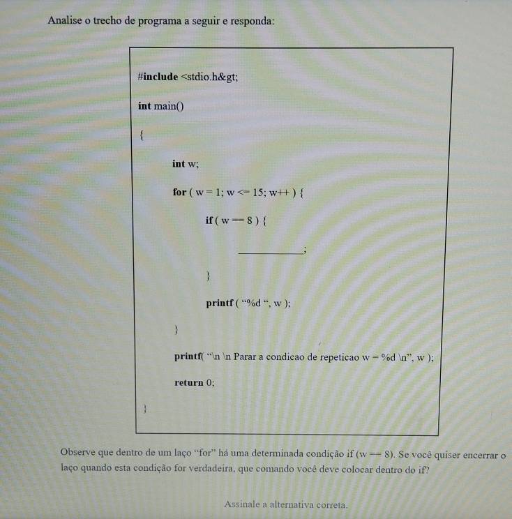 Analise o trecho de programa a seguir e responda:
Observe que dentro de um laço “for” há uma determinada condição if (w=8). Se você quiser encerrar o
laço quando esta condição for verdadeira, que comando você deve colocar dentro do if?
Assinale a alternativa correta.