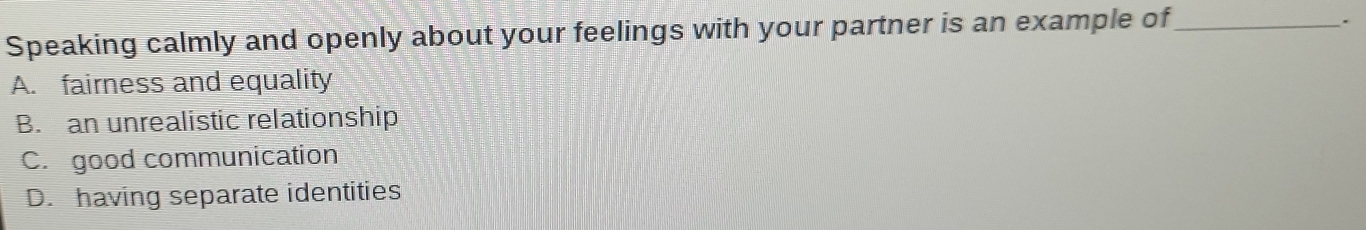 Speaking calmly and openly about your feelings with your partner is an example of_
.
A. fairness and equality
B. an unrealistic relationship
C. good communication
D. having separate identities