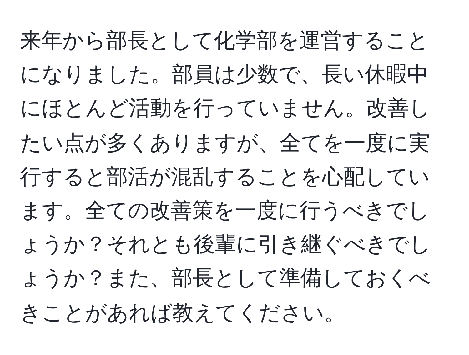 来年から部長として化学部を運営することになりました。部員は少数で、長い休暇中にほとんど活動を行っていません。改善したい点が多くありますが、全てを一度に実行すると部活が混乱することを心配しています。全ての改善策を一度に行うべきでしょうか？それとも後輩に引き継ぐべきでしょうか？また、部長として準備しておくべきことがあれば教えてください。