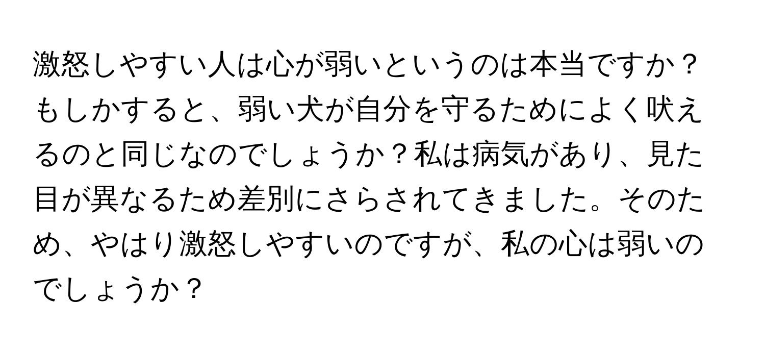 激怒しやすい人は心が弱いというのは本当ですか？もしかすると、弱い犬が自分を守るためによく吠えるのと同じなのでしょうか？私は病気があり、見た目が異なるため差別にさらされてきました。そのため、やはり激怒しやすいのですが、私の心は弱いのでしょうか？