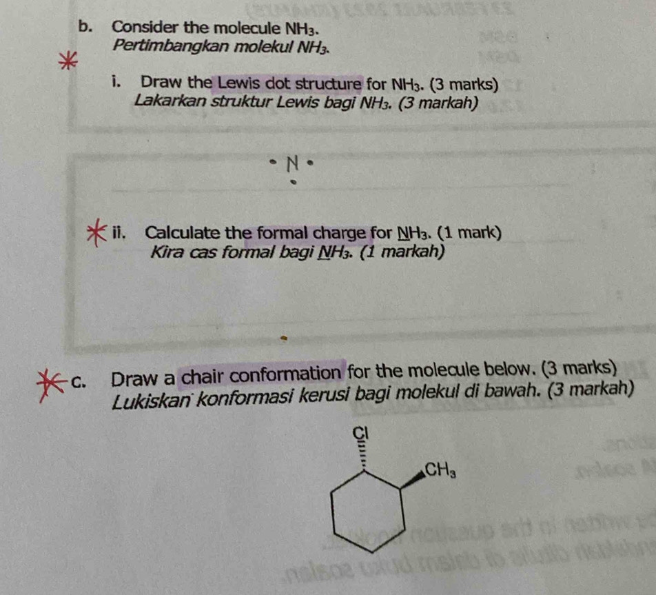 Consider the molecule NH_3.
Pertimbangkan molekul NH_3.
i. Draw the Lewis dot structure for NH_3.. (3 marks)
Lakarkan struktur Lewis bagi NH_3.. (3 markah)
N·
ii. Calculate the formal charge for _ NH_3. (1 mark)
Kira cas formal bagi _ NH_3.. (1 markah)
c. Draw a chair conformation for the molecule below. (3 marks)
Lukiskan konformasi kerusi bagi molekul di bawah. (3 markah)