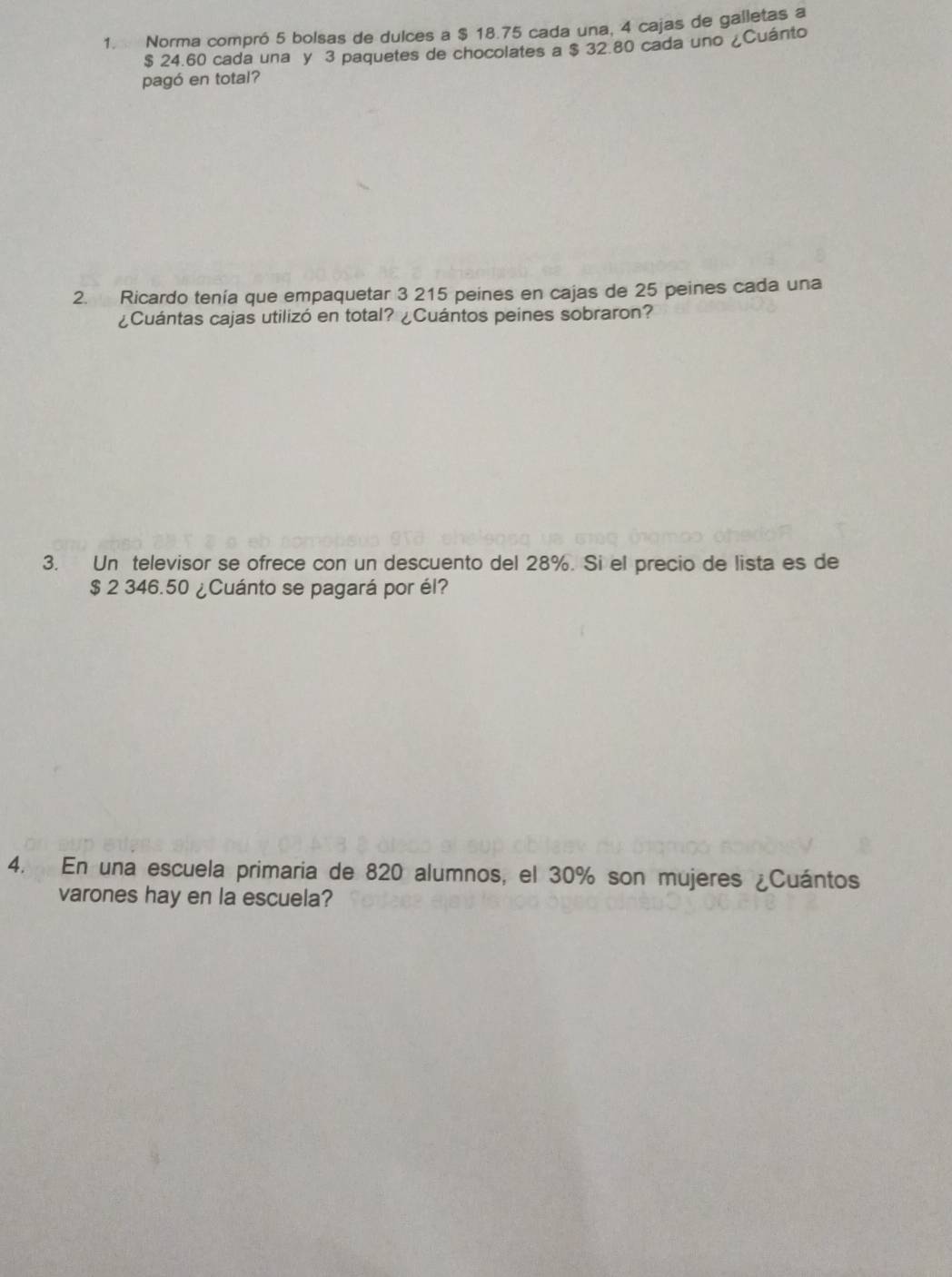 Norma compró 5 bolsas de dulces a $ 18.75 cada una, 4 cajas de galletas a
$ 24.60 cada una y 3 paquetes de chocolates a $ 32.80 cada uno ¿Cuánto 
pagó en total? 
2. Ricardo tenía que empaquetar 3 215 peines en cajas de 25 peines cada una 
¿Cuántas cajas utilizó en total? ¿Cuántos peines sobraron? 
3. Un televisor se ofrece con un descuento del 28%. Si el precio de lista es de
$ 2 346.50 ¿Cuánto se pagará por él? 
4. En una escuela primaria de 820 alumnos, el 30% son mujeres ¿Cuántos 
varones hay en la escuela?