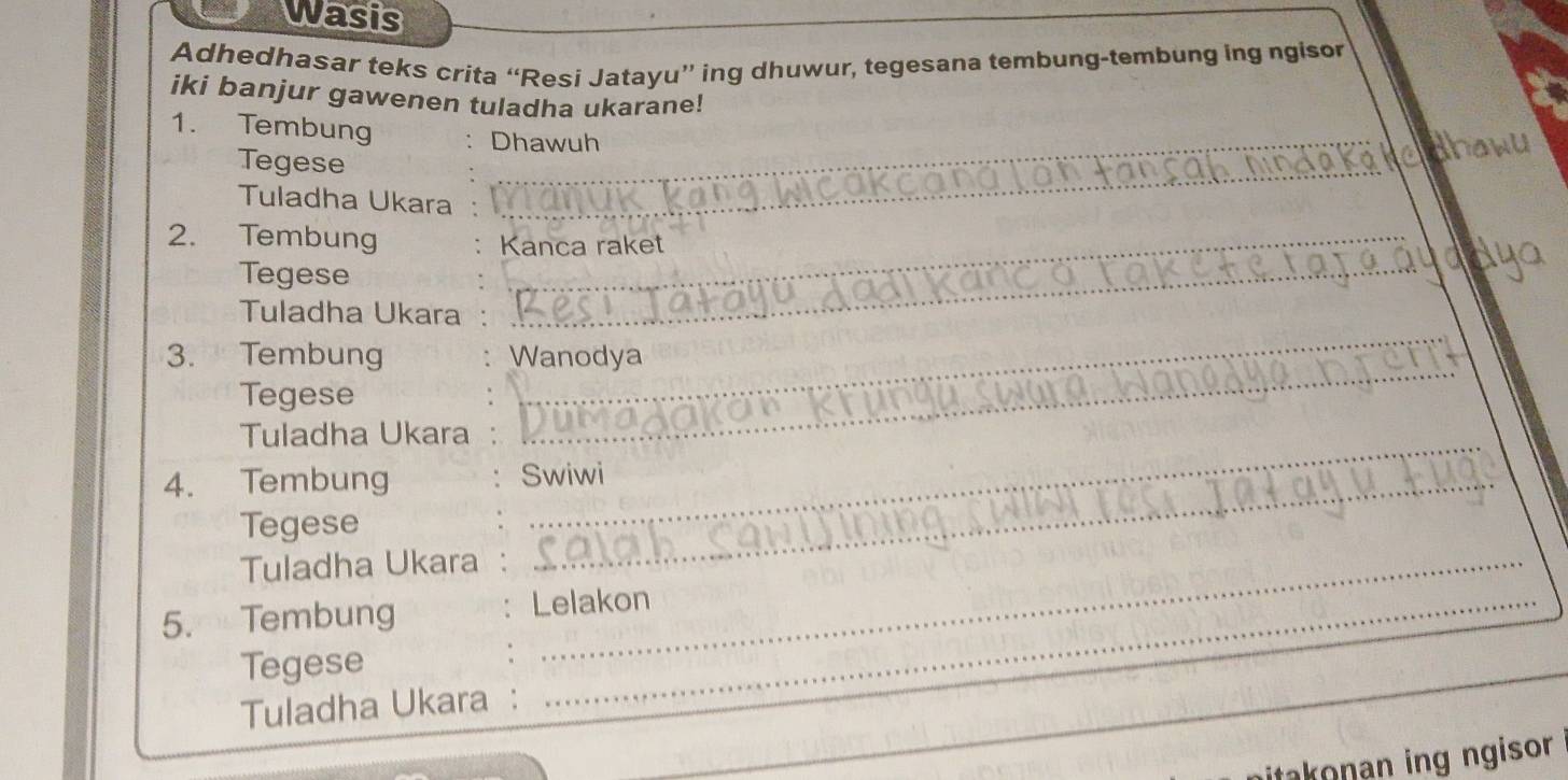 wasis 
Adhedhasar teks crita “Resi Jatayu” ing dhuwur, tegesana tembung-tembung ing ngisor 
iki banjur gawenen tuladha ukarane! 
_ 
_ 
1. Tembung Dhawuh 
_ 
Tegese 
Tuladha Ukara 
_ 
2. Tembung Kanca raket 
Tegese 
_ 
_ 
_ 
Tuladha Ukara 
_ 
3. Tembung Wanodya 
Tegese 
Tuladha Ukara_ 
4. Tembung Swiwi 
Tegese 
Tuladha Ukara_ 
5. Tembung Lelakon 
Tegese 
Tuladha Ukara : 
takonan ing ngisor