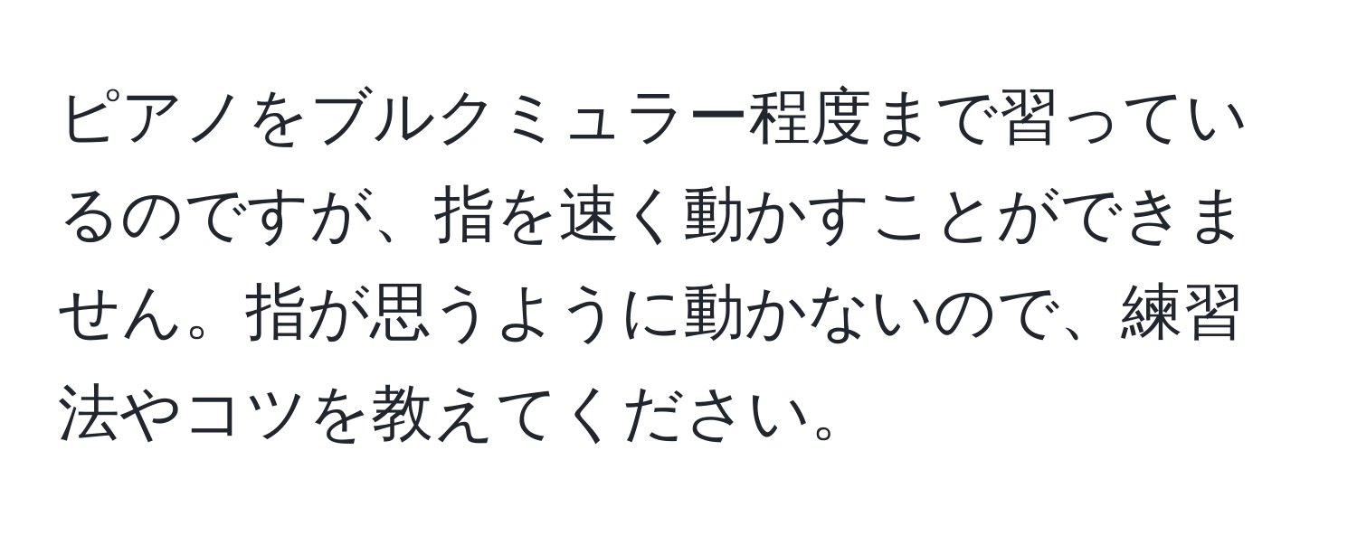 ピアノをブルクミュラー程度まで習っているのですが、指を速く動かすことができません。指が思うように動かないので、練習法やコツを教えてください。