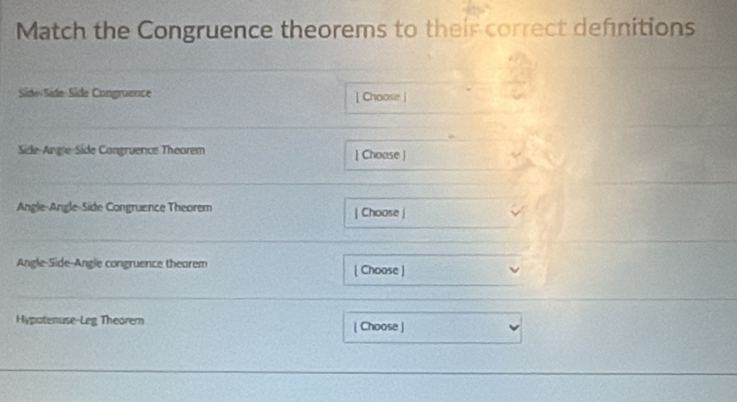 Match the Congruence theorems to their correct defnitions 
Side-Side-Side Congruence | Choose | 
Side-Angle Side Congruence Theorem [ Choase ] 
Angle-Angle-Side Congruence Theorem | Choose | 
Angle-Side-Angle congruence thearem [ Choose ) 
Hypatenuse-Leg Theorem | Choose |