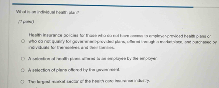 What is an individual health plan?
(1 point)
Health insurance policies for those who do not have access to employer-provided health plans or
who do not qualify for government-provided plans, offered through a marketplace, and purchased by
individuals for themselves and their families.
A selection of health plans offered to an employee by the employer.
A selection of plans offered by the government.
The largest market sector of the health care insurance industry.