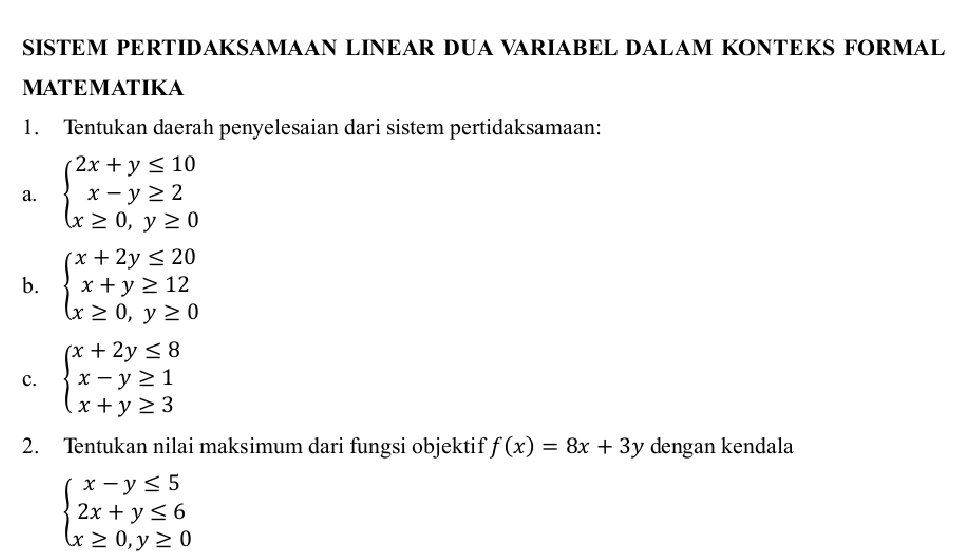 SISTEM PERTIDAKSAMAAN LINEAR DUA VARIABEL DALAM KONTEKS FORMAL 
MATEMATIKA 
1. Tentukan daerah penyelesaian dari sistem pertidaksamaan: 
a. beginarrayl 2x+y≤ 10 x-y≥ 2 x≥ 0,y≥ 0endarray.
b. beginarrayl x+2y≤ 20 x+y≥ 12 x≥ 0,y≥ 0endarray.
c. beginarrayl x+2y≤ 8 x-y≥ 1 x+y≥ 3endarray.
2. Tentukan nilai maksimum dari fungsi objektif f(x)=8x+3y dengan kendala
beginarrayl x-y≤ 5 2x+y≤ 6 x≥ 0,y≥ 0endarray.