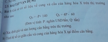 bài tập vận đưnc C. Sự tha 
Bài 1:Giả sử có số liệu về cung và cầu của hàng hóa X trên thị trường 
như sau: Q_D=-P+140 Q_s=4P-60
(Đơn vị tính: P : nghìn USD/tần; Q : tần) 
a) Xác định giá và sân lượng cân bằng trên thị trường. 
b) Tính hệ số co giãn cầu và cung của hàng hóa X tại điểm cân bằng.