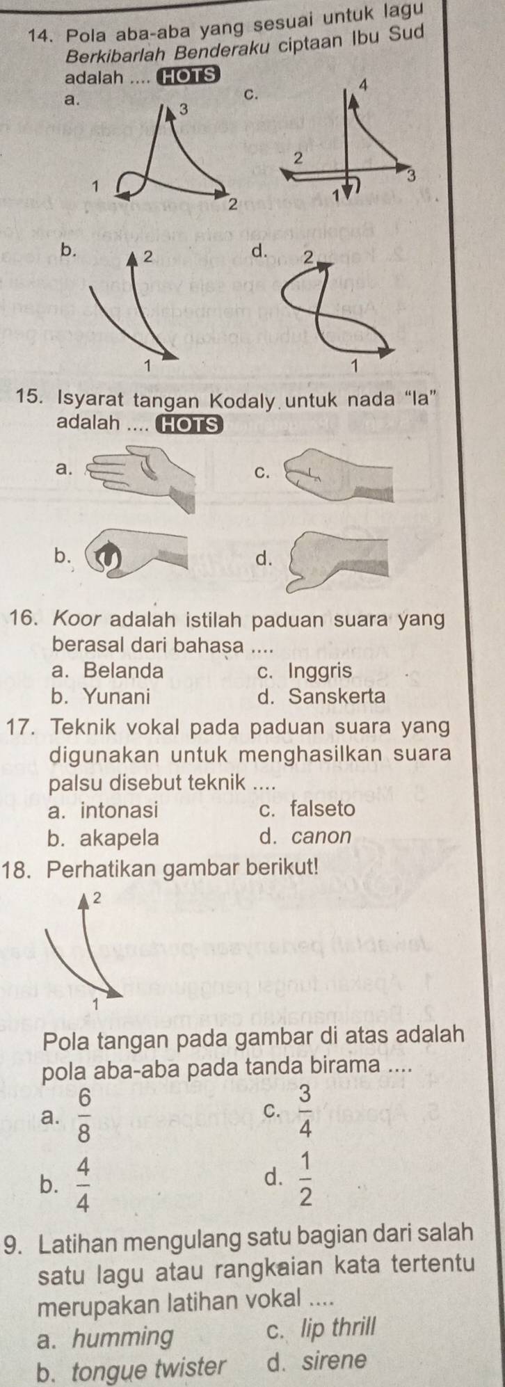 Pola aba-aba yang sesuai untuk lagu
Berkibarlah Benderaku ciptaan Ibu Sud
adalah .... HOTS
a
C.
4
2
1V) 3
bd.
15. Isyarat tangan Kodaly untuk nada“la”
adalah ... HOTS
a
C.
d.
16. Koor adalah istilah paduan suara yang
berasal dari bahasa ....
a. Belanda c. Inggris
b. Yunani d. Sanskerta
17. Teknik vokal pada paduan suara yang
digunakan untuk menghasilkan suara
palsu disebut teknik ....
a. intonasi c. falseto
b. akapela d. canon
18. Perhatikan gambar berikut!
2
1
Pola tangan pada gambar di atas adalah
pola aba-aba pada tanda birama ....
a.  6/8   3/4 
C.
b.  4/4   1/2 
d.
9. Latihan mengulang satu bagian dari salah
satu lagu atau rangkaian kata tertentu
merupakan latihan vokal ....
a. humming c. lip thrill
b. tongue twister d. sirene