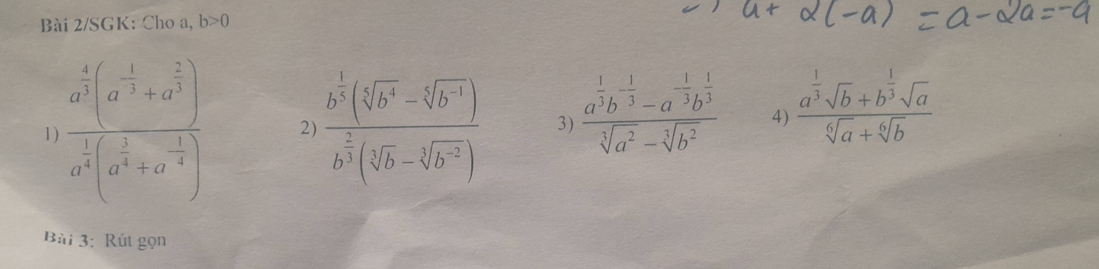 Bài 2/SGK: Cho a, b>0
1 ) frac a^(frac 4)3(a^(-frac 1)3+a^(frac 2)3)a^(frac 1)3(a^(frac 2)3+a^(-frac 2)3) frac b^(frac 1)3]b^(4]b^4)-sqrt[5](b^4))b^(frac 2)3(sqrt[5](b)-sqrt[3](b^(-2)))
2) 
3) frac a^(frac 1)3b^(-frac 1)3-a^(-frac 1)3b^(frac 1)3sqrt[3](a^2)-sqrt[3](b^2)
4) frac a^(frac 1)3sqrt(b)+b^(frac 1)3sqrt(a)sqrt[6](a)+sqrt[6](b)
Bài 3: Rút gọn