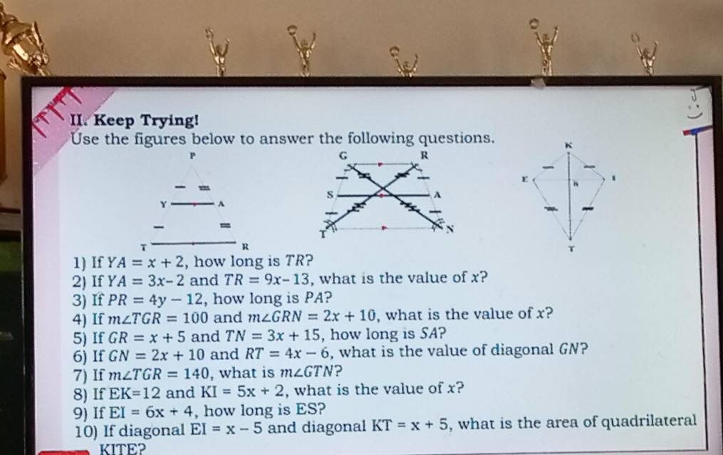 Keep Trying! 
Use the figures below to answer the following questions.
P

Y
=
T
R
1) If YA=x+2 , how long is TR? 
2) If YA=3x-2 and TR=9x-13 , what is the value of x? 
3) If PR=4y-12 , how long is PA? 
4) If m∠ TGR=100 and m∠ GRN=2x+10 , what is the value of x? 
5) If GR=x+5 and TN=3x+15 , how long is SA? 
6) If GN=2x+10 and RT=4x-6 , what is the value of diagonal GN? 
7) If m∠ TGR=140 , what is m∠ GTN ? 
8) If EK=12 and KI=5x+2 , what is the value of x? 
9) If EI=6x+4 , how long is ES? 
10) If diagonal EI=x-5 and diagonal KT=x+5 , what is the area of quadrilateral
KITE?