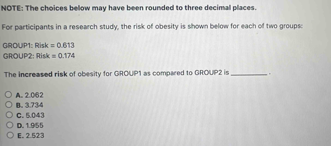 NOTE: The choices below may have been rounded to three decimal places.
For participants in a research study, the risk of obesity is shown below for each of two groups:
GROUP1: Risk =0.613
GROUP2: Risk =0.174
The increased risk of obesity for GROUP1 as compared to GROUP2 is_ .
A. 2.062
B. 3.734
C. 5.043
D. 1.955
E. 2.523