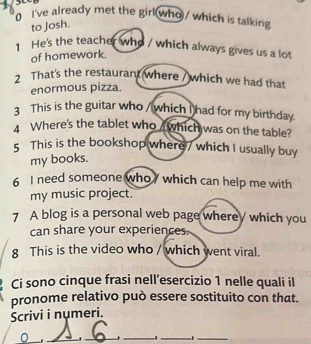 see 
0 I've already met the girl who / which is talking 
to Josh. 
1 He's the teacher who / which always gives us a lot 
of homework. 
2 That's the restaurant where / which we had that 
enormous pizza. 
3 This is the guitar who / which I had for my birthday. 
4 Where's the tablet who / which was on the table? 
5 This is the bookshop where / which I usually buy 
my books. 
6 I need someone who / which can help me with 
my music project. 
7 A blog is a personal web page where / which you 
can share your experiences. 
8 This is the video who / which went viral. 
Ci sono cinque frasi nell’esercizio 1 nelle quali il 
pronome relativo può essere sostituito con that. 
Scrivi i numeri. 
0 _-1_ _1_ 1_