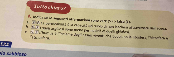 Tutto chiaro? 
1. Indica se le seguenti affermazioni sono vere (V) o false (F). 
a. Ⓥ É La permeabilità è la capacità del suolo di non lasciarsi attraversare dall’acqua. 
b. Ⓥ E I suoli argillosi sono meno permeabili di quelli ghiaiosi. 
c. Ⓥ Ⓕ L’humus è l’insieme degli esseri viventi che popolano la litosfera, l'idrosfera e 
I’atmosfera. 
ERE 
lo sabbioso