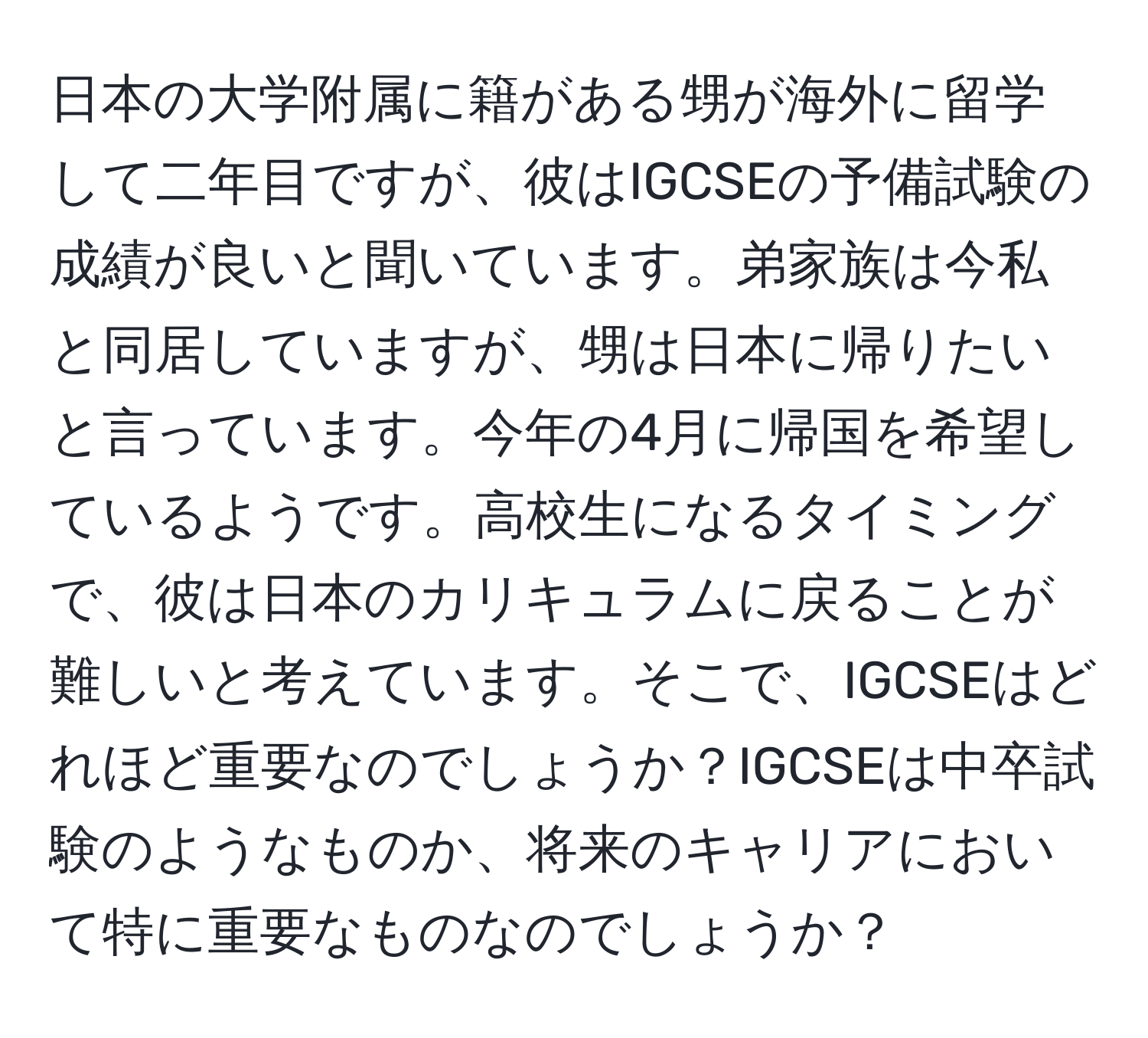 日本の大学附属に籍がある甥が海外に留学して二年目ですが、彼はIGCSEの予備試験の成績が良いと聞いています。弟家族は今私と同居していますが、甥は日本に帰りたいと言っています。今年の4月に帰国を希望しているようです。高校生になるタイミングで、彼は日本のカリキュラムに戻ることが難しいと考えています。そこで、IGCSEはどれほど重要なのでしょうか？IGCSEは中卒試験のようなものか、将来のキャリアにおいて特に重要なものなのでしょうか？